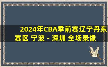 2024年CBA季前赛辽宁丹东赛区 宁波 - 深圳 全场录像